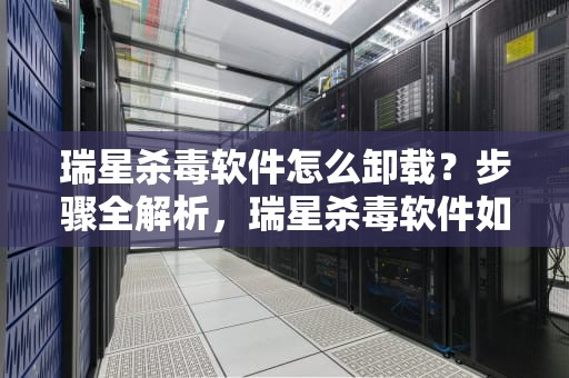 瑞星杀毒软件怎么卸载？步骤全解析，瑞星杀毒软件如何卸载