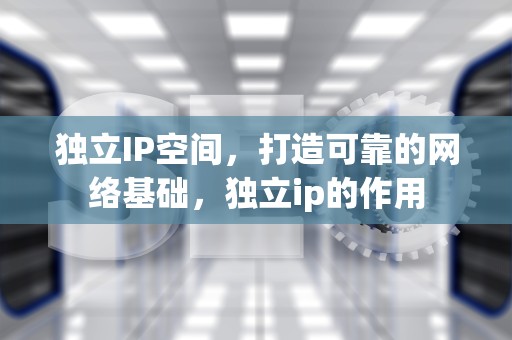 独立IP空间，打造可靠的网络基础，独立ip的作用