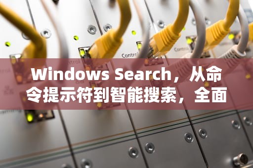 Windows Search，从命令提示符到智能搜索，全面解析，windows search日志可以清理吗