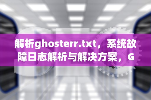 解析ghosterr.txt，系统故障日志解析与解决方案，GHOSTERR.TXT什么意思