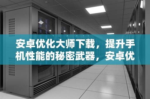 安卓优化大师下载，提升手机性能的秘密武器，安卓优化大师下载安装