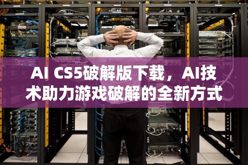 AI CS5破解版下载，AI技术助力游戏破解的全新方式，aics5破解版安装教程