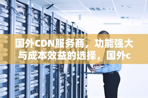 国外CDN服务商，功能强大与成本效益的选择，国外cdn服务商给国内提供服务