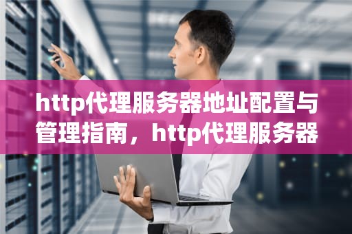 http代理服务器地址配置与管理指南，http代理服务器地址和端口