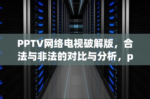 PPTV网络电视破解版，合法与非法的对比与分析，pptv网络电视破解版下载