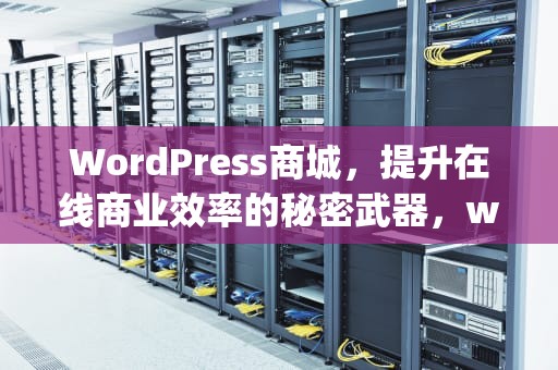 WordPress商城，提升在线商业效率的秘密武器，wp商城主题