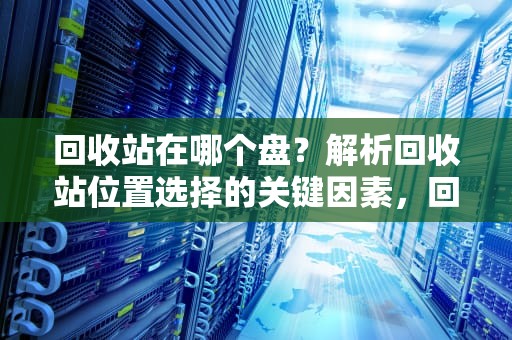 回收站在哪个盘？解析回收站位置选择的关键因素，回收站在哪个盘里