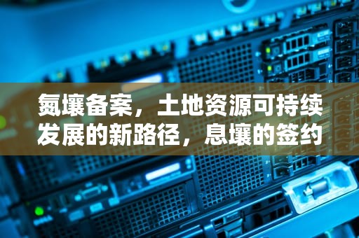 氮壤备案，土地资源可持续发展的新路径，息壤的签约标准