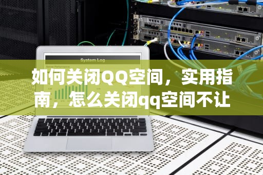 如何关闭QQ空间，实用指南，怎么关闭qq空间不让任何人看
