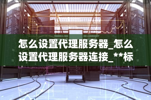 怎么设置代理服务器_怎么设置代理服务器连接_**标题：如何设置代理服务器：一步步指南**