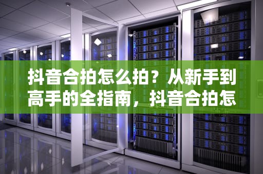 抖音合拍怎么拍？从新手到高手的全指南，抖音合拍怎么拍的教程