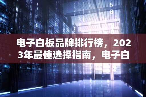 电子白板品牌排行榜，2023年最佳选择指南，电子白板品牌排行榜前十名