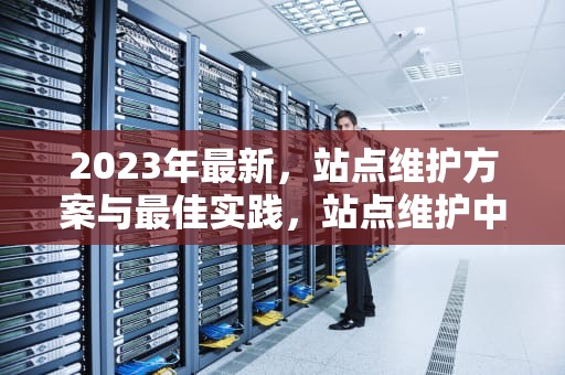 2023年最新，站点维护方案与最佳实践，站点维护中是什么意思