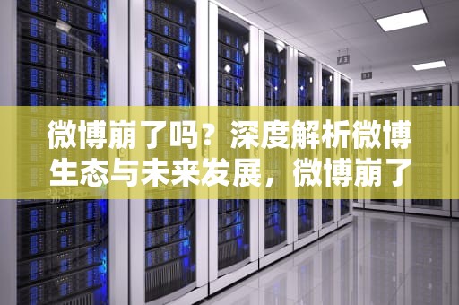 微博崩了吗？深度解析微博生态与未来发展，微博崩了吗现在2023