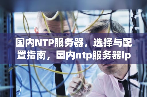 国内NTP服务器，选择与配置指南，国内ntp服务器ip地址