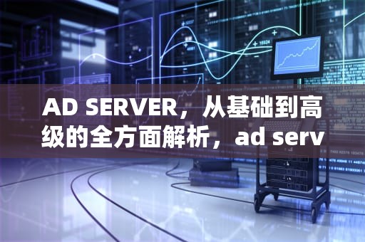 AD SERVER，从基础到高级的全方面解析，ad server 有啥用