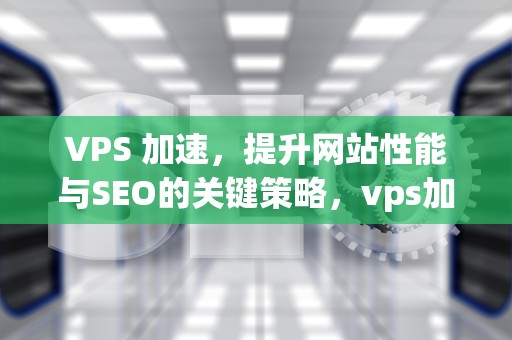 VPS 加速，提升网站性能与SEO的关键策略，vps加速器