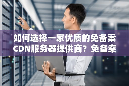 如何选择一家优质的免备案CDN服务器提供商？免备案cdn服务商