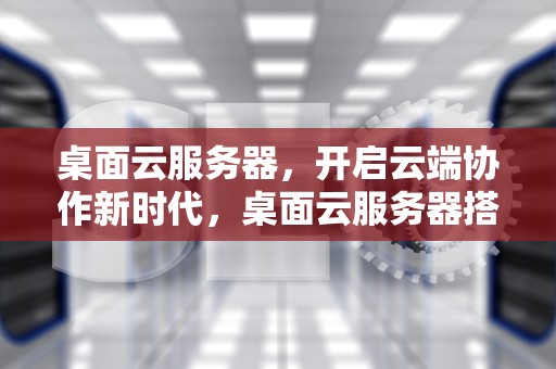 桌面云服务器，开启云端协作新时代，桌面云服务器搭建