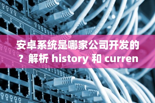 安卓系统是哪家公司开发的？解析 history 和 current