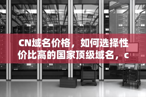 CN域名价格，如何选择性价比高的国家顶级域名，cn域名价格只增不降