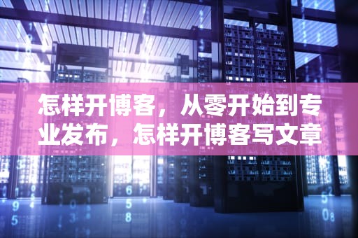 怎样开博客，从零开始到专业发布，怎样开博客写文章赚钱