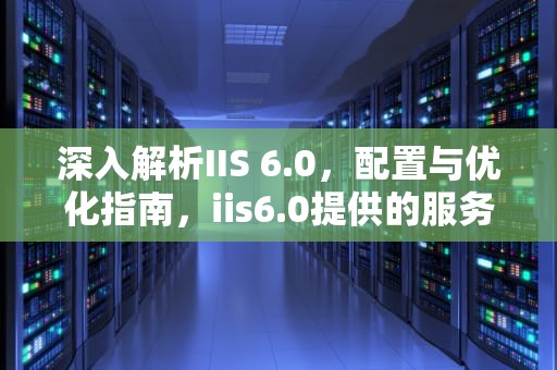 深入解析IIS 6.0,配置与优化指南,iis6.0提供的服务有哪些 深入解析IIS 6.0,配置与优化指南,iis6.0提供的服务有哪些