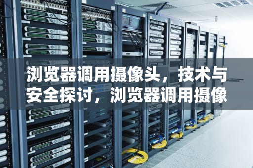 浏览器调用摄像头，技术与安全探讨，浏览器调用摄像头失败