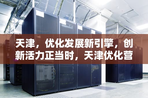 天津，优化发展新引擎，创新活力正当时，天津优化营商环境