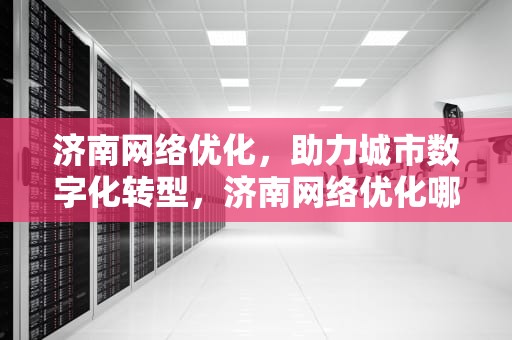 济南网络优化，助力城市数字化转型，济南网络优化哪家专业