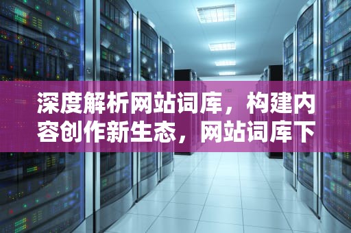 深度解析网站词库，构建内容创作新生态，网站词库下滑