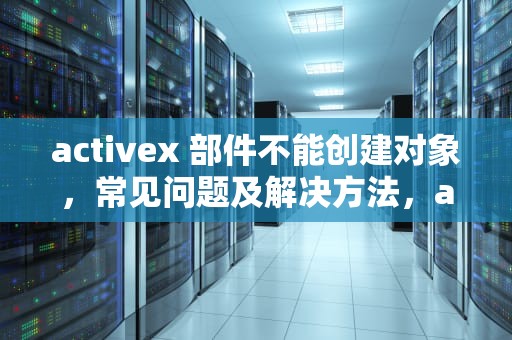 activex 部件不能创建对象，常见问题及解决方法，activex部件不能创建对象 怎么解决