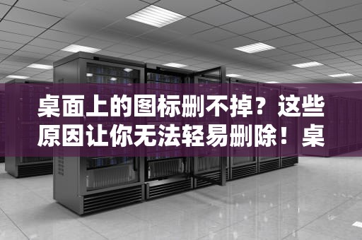 桌面上的图标删不掉？这些原因让你无法轻易删除！桌面上的图标删不掉怎么办呢