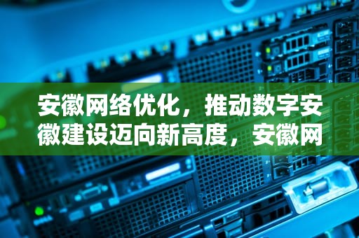 安徽网络优化，推动数字安徽建设迈向新高度，安徽网络优化公司排名