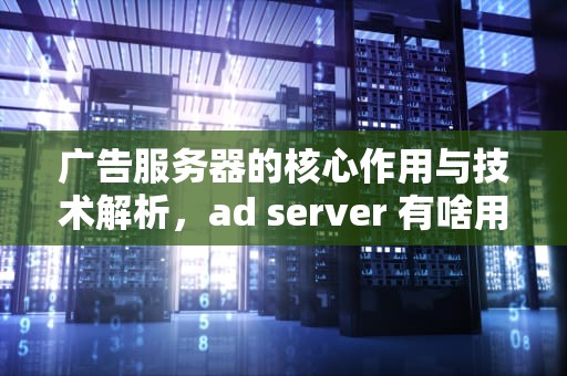 广告服务器的核心作用与技术解析，ad server 有啥用