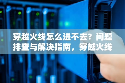 穿越火线怎么进不去？问题排查与解决指南，穿越火线怎么进不去游戏