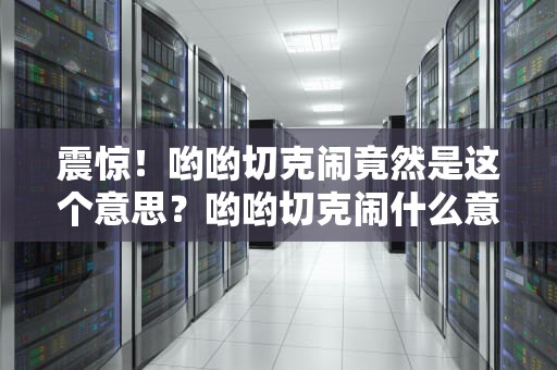 震惊！哟哟切克闹竟然是这个意思？哟哟切克闹什么意思?
