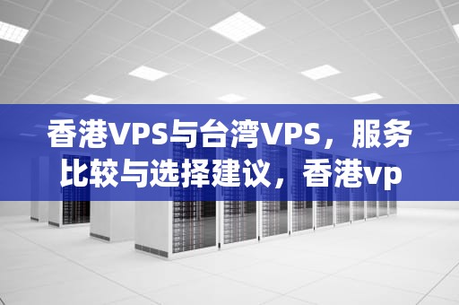 香港VPS与台湾VPS，服务比较与选择建议，香港vps与台湾vps哪个便宜好用