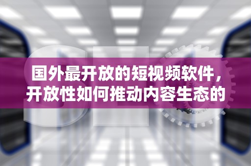 国外最开放的短视频软件，开放性如何推动内容生态的演进，国外最开放的短视频软件是什么