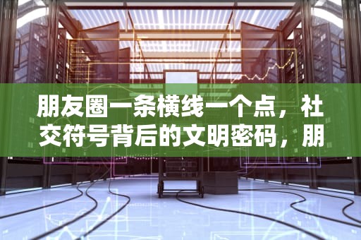 朋友圈一条横线一个点，社交符号背后的文明密码，朋友圈一条横线一个点是屏蔽还是删除