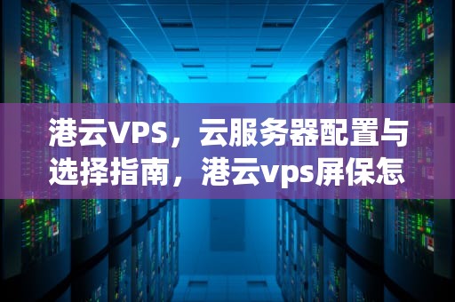 港云VPS，云服务器配置与选择指南，港云vps屏保怎么删除