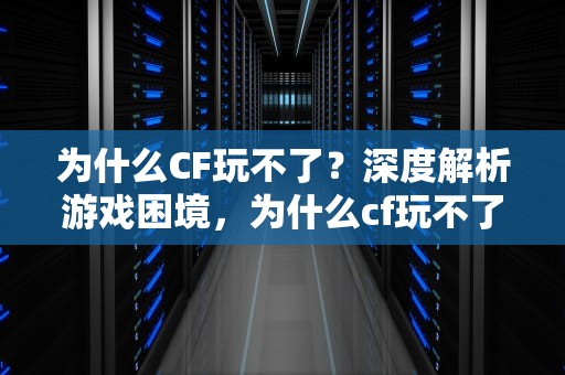 为什么CF玩不了？深度解析游戏困境，为什么cf玩不了生存竞技