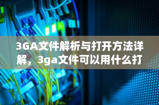 3GA文件解析与打开方法详解，3ga文件可以用什么打开