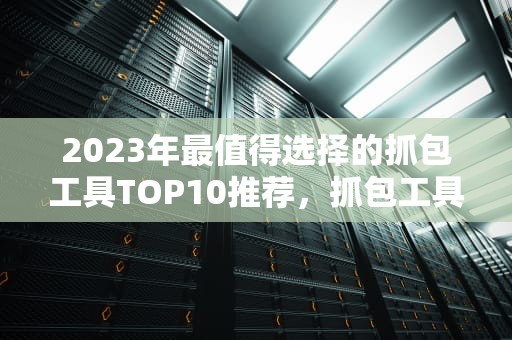 2023年最值得选择的抓包工具TOP10推荐，抓包工具哪个好用点