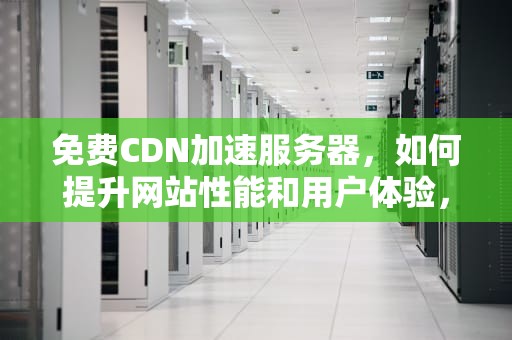 免费CDN加速服务器，如何提升网站性能和用户体验，免费cdn加速服务器连接失败