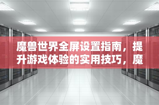魔兽世界全屏设置指南，提升游戏体验的实用技巧，魔兽全屏设置怎么设置