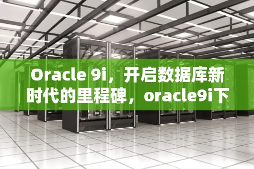 Oracle 9i，开启数据库新时代的里程碑，oracle9i下载