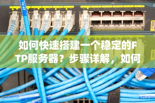如何快速搭建一个稳定的FTP服务器？步骤详解，如何架设ftp服务器