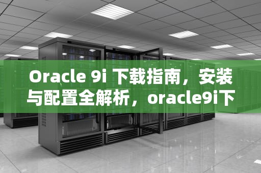 Oracle 9i 下载指南，安装与配置全解析，oracle9i下载