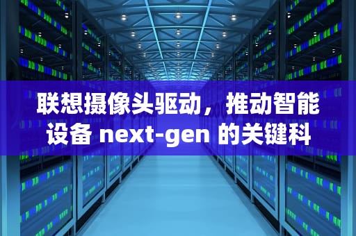 联想摄像头驱动，推动智能设备 next-gen 的关键科技，联想摄像头驱动如何安装
